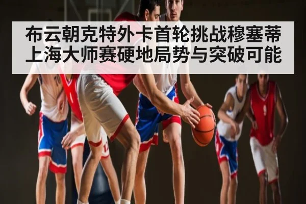 布云朝克特外卡首轮挑战穆塞蒂 上海大师赛硬地局势与突破可能