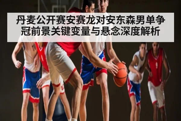 丹麦公开赛安赛龙对安东森男单争冠前景关键变量与悬念深度解析